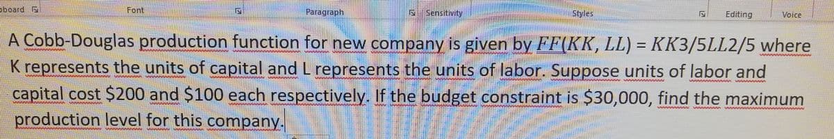 oboard S
Font
Paragraph
S Sensitivity
Styles
Editing
Voice
A Cobb-Douglas production function for new company is given by FF(KK, LL) = KK3/5LL2/5 where
K represents the units of capital and L represents the units of labor. Suppose units of labor and
capital cost $200 and $100 each respectively. If the budget constraint is $30,000, find the maximum
production level for this company.
VAAAWMMAA AAAAAAAAA
SAAAAAAA
