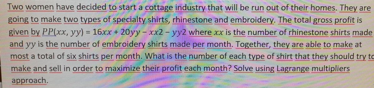 Two women have decided to start a cottage industry that will be run out of their homes. They are
going to make two types of specialty shirts, rhinestone and embroidery. The total gross profit is
given by PP(xx, yy) = 16xx + 20yy - xx2 - yy2 where xxis the number of rhinestone shirts made
and yy is the number of embroidery shirts made per month. Together, they are able to make at
most a total of six shirts per month. What is the number of each type of shirt that they should try to
make and sell in order to maximize their profit each month? Solve using Lagrange multipliers
%3D
%3D
www.
www
approach.
