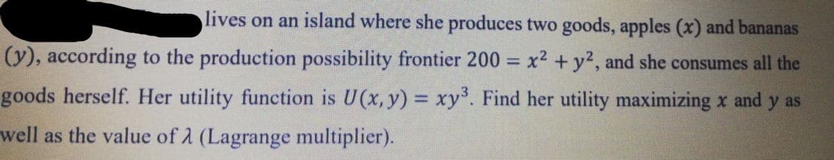 lives on an island where she produces two goods, apples (x) and bananas
(y), according to the production possibility frontier 200 = x2 + y², and she consumes all the
goods herself. Her utility function is U(x, y) = xy. Find her utility maximizing x and y as
1S
well as the value of 2 (Lagrange multiplier).
