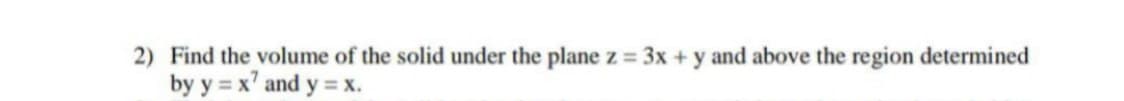 2) Find the volume of the solid under the plane z = 3x +y and above the region determined
by y = x' and y
=x.
