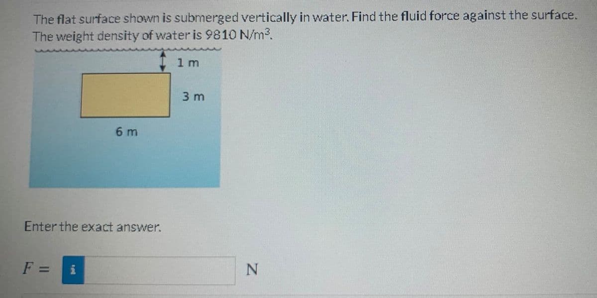 The flat surface shown is submerged vertically in water. Find the fluid force against the surface.
The weight density of water is 9810 N/m3.
1 m
3 m
6 m
Enter the exact answer.
F =
i
%3D
