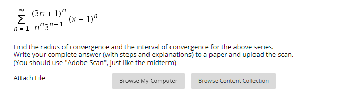 (3n + 1)"
Σ
n = 1 n"3n-1
00
-(x – 1)"
Find the radius of convergence and the interval of convergence for the above series.
Write your complete answer (with steps and explanations) to a paper and upload the scan.
(You should use "Adobe Scan", just like the midterm)
Attach File
Browse My Computer
Browse Content Collection
