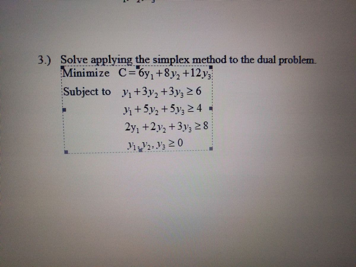 3.) Solve applying the simplex method to the dual problem
Minimize C="6y, +8y, +12y3
Subject to y+3y, +3y; 2 6
n+5y, + 5y; 2 4
2y, +2y; + 3y; 2 8
