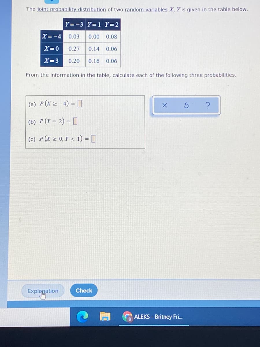 The joint probability distribution of two random variables X, Y is given in the table below.
Y=-3 Y=1 Y=2
X=-4
0.03
0.00 0.08
X=0
0.27
0.14 0.06
X=3
0.20
0.16 0.06
From the information in the table, calculate each of the following three probabilities.
(a) P(X> -4) = [
(b) P(Y = 2) = []
(c) P(X > 0.Y < 1) = 1
Check
Explanation
ALEKS - Britney Fri.
