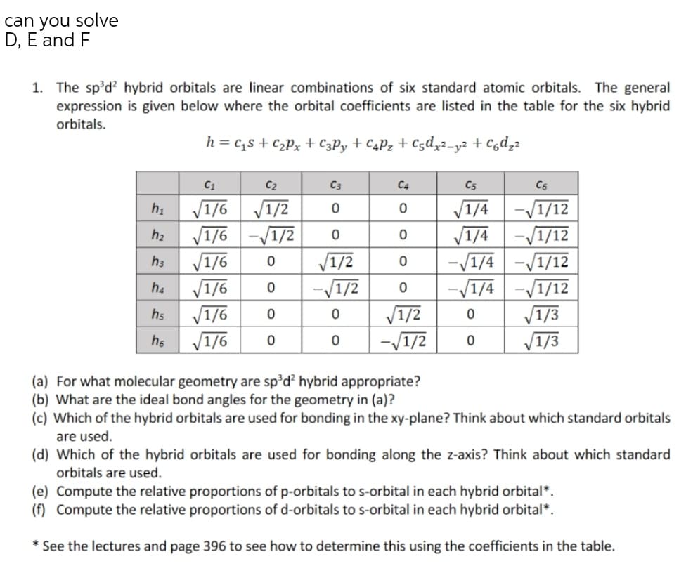 can you solve
D, E and F
1. The sp'd? hybrid orbitals are linear combinations of six standard atomic orbitals. The general
expression is given below where the orbital coefficients are listed in the table for the six hybrid
orbitals.
h = c,s + c2Px + C3P, + C4P2 + C5d,2-y² + Cgdz2
C1
C2
C3
C4
C5
V1/6 V1/2
V1/6 -/1/2
V1/6
V1/6
V1/6
V1/6
V1/4
V1/4
hi
-/1/12
-/1/12
-/1/4 -V1/12
-/1/4 -/1/12
V1/3
V1/3
h2
V1/2
-/1/2
V1/2
-V1/2
h3
h4
h5
he
(a) For what molecular geometry are sp°d hybrid appropriate?
(b) What are the ideal bond angles for the geometry in (a)?
(c) Which of the hybrid orbitals are used for bonding in the xy-plane? Think about which standard orbitals
are used.
(d) Which of the hybrid orbitals are used for bonding along the z-axis? Think about which standard
orbitals are used.
(e) Compute the relative proportions of p-orbitals to s-orbital in each hybrid orbital*.
(f) Compute the relative proportions of d-orbitals to s-orbital in each hybrid orbital*.
* See the lectures and page 396 to see how to determine this using the coefficients in the table.
