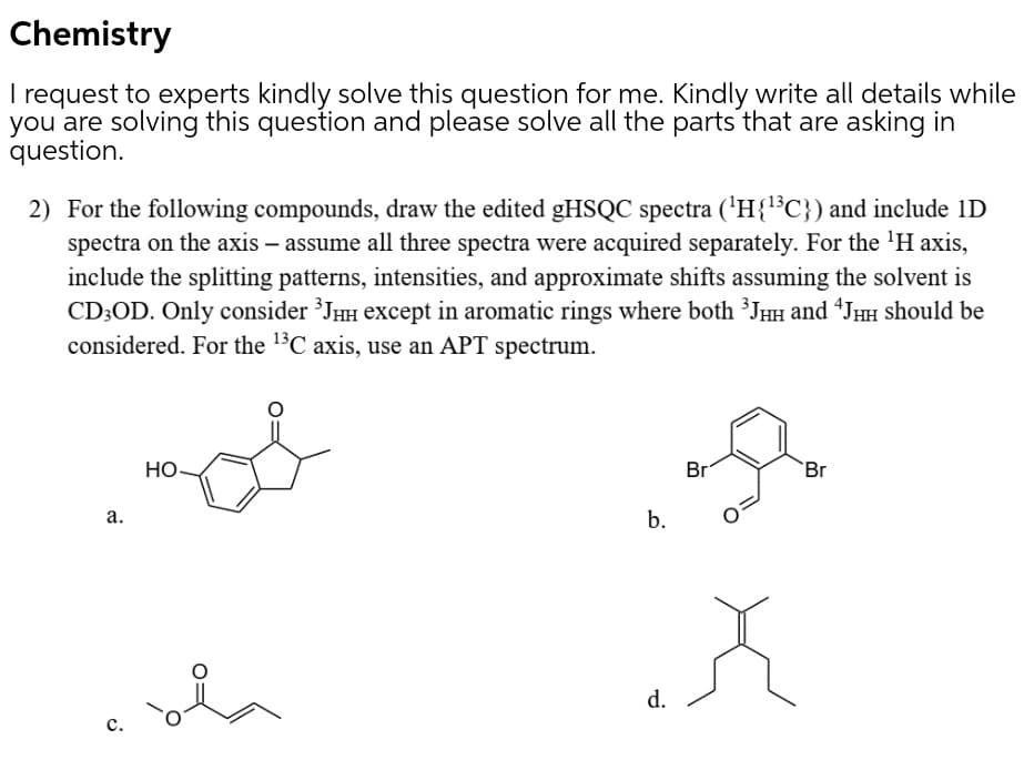 Chemistry
I request to experts kindly solve this question for me. Kindly write all details while
you are solving this question and please solve all the parts that are asking in
question.
2) For the following compounds, draw the edited gHSQC spectra ('H{l³C}) and include 1D
spectra on the axis – assume all three spectra were acquired separately. For the 'H axis,
include the splitting patterns, intensities, and approximate shifts assuming the solvent is
CD;OD. Only consider ³JHH except in aromatic rings where both ³JHH and “JHH should be
considered. For the 1$C axis, use an APT spectrum.
HO
Br
Br
а.
b.
d.
с.
