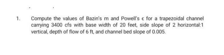 Compute the values of Bazin's m and Powell's e for a trapezoidal channel
carrying 3400 cfs with base width of 20 feet, side slope of 2 horizontal:1
vertical, depth of flow of 6 ft, and channel bed slope of 0.005.
1.
