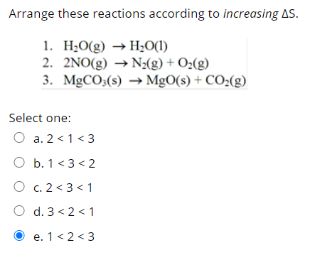 Arrange these reactions according to increasing AS.
1. H¿O(g) → H¿O(1l)
2. 2NO(g) → N2(g) + O¿(g)
3. MgCO3(s) → MgO(s) + CO2(g)
Select one:
O a. 2 <1 < 3
O b. 1 <3 < 2
O c. 2 < 3 < 1
O d. 3 < 2 < 1
O e. 1<2 < 3
