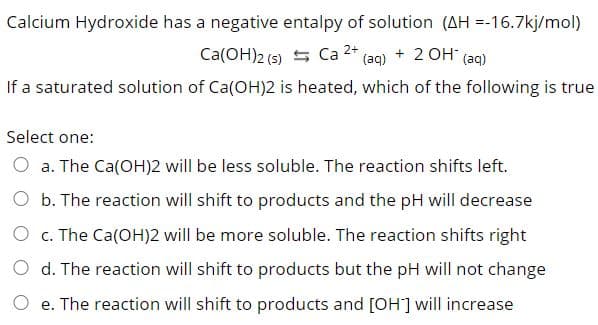 Calcium Hydroxide has a negative entalpy of solution (AH =-16.7kj/mol)
Ca(OH)2 (5) 5 Ca 2* (aq) + 2 0H (aq)
If a saturated solution of Ca(OH)2 is heated, which of the following is true
Select one:
O a. The Ca(OH)2 will be less soluble. The reaction shifts left.
O b. The reaction will shift to products and the pH will decrease
O c. The Ca(OH)2 will be more soluble. The reaction shifts right
O d. The reaction will shift to products but the pH will not change
e. The reaction will shift to products and [OH] will increase
