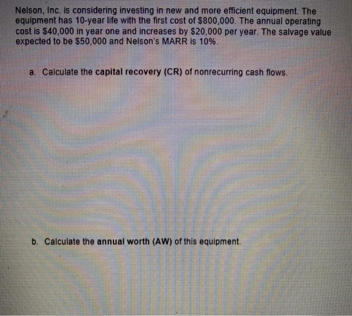 Nelson, Inc. is considering investing in new and more efficient equipment The
equipment has 10-year life with the first cost of $800,000. The annual operating
cost is $40.000 in year one and increases by $20,000 per year. The salvage value
expected to be $50,000 and Nelson's MARR is 10%.
a Calculate the capital recovery (CR) of nonrecurring cash flows.
b. Calculate the annual worth (AW) of this equipment.

