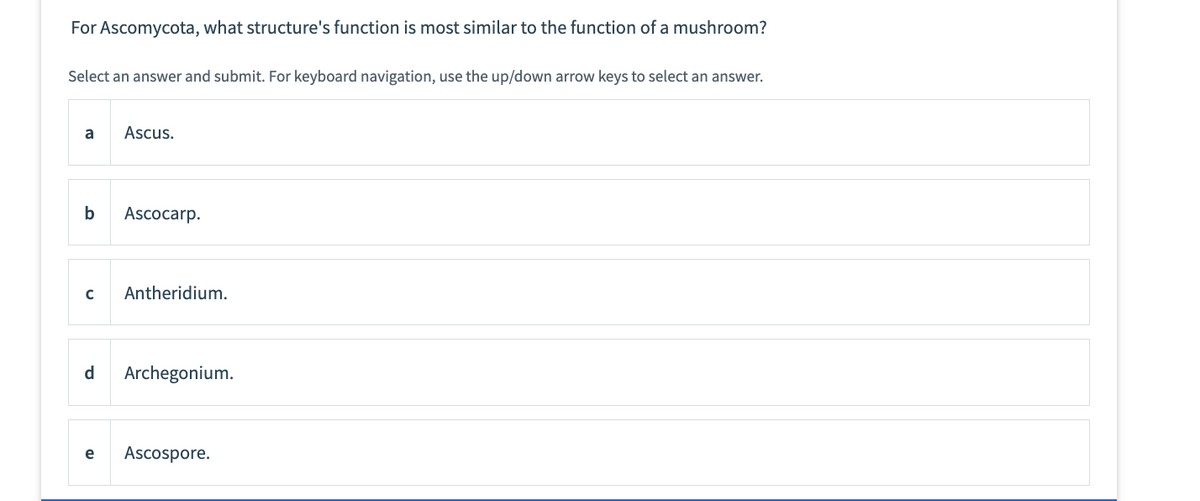 For Ascomycota, what structure's function is most similar to the function of a mushroom?
Select an answer and submit. For keyboard navigation, use the up/down arrow keys to select an answer.
a
b
Ascus.
Ascocarp.
с Antheridium.
d Archegonium.
e Ascospore.