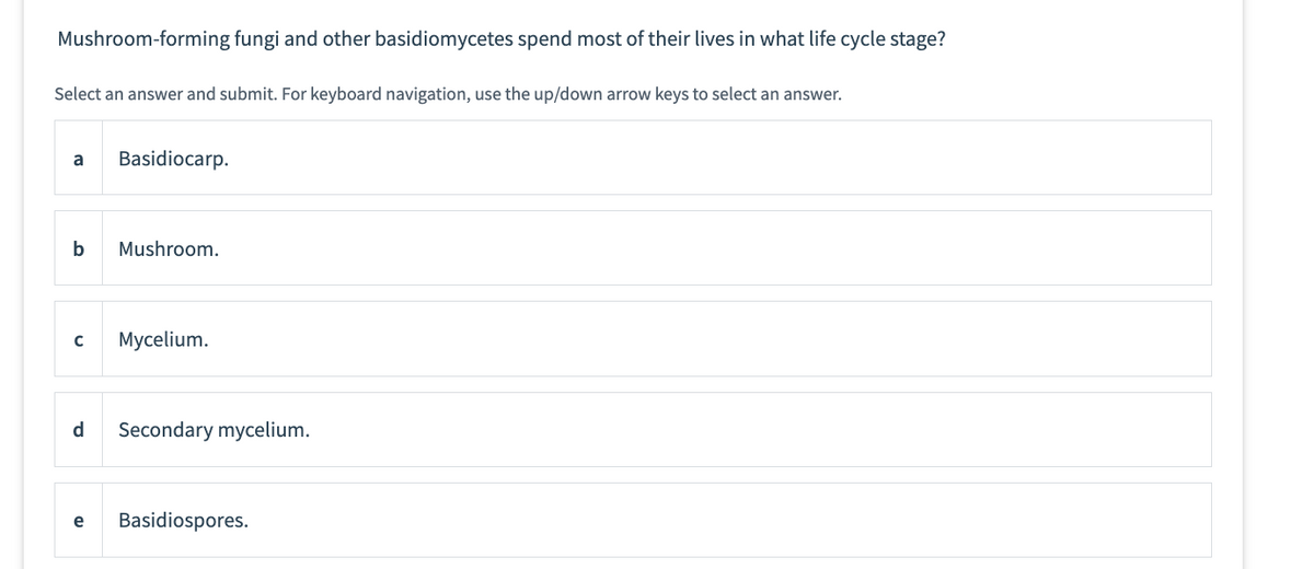 Mushroom-forming fungi and other basidiomycetes spend most of their lives in what life cycle stage?
Select an answer and submit. For keyboard navigation, use the up/down arrow keys to select an answer.
a
b
с
Basidiocarp.
Mushroom.
Mycelium.
d Secondary mycelium.
e Basidiospores.