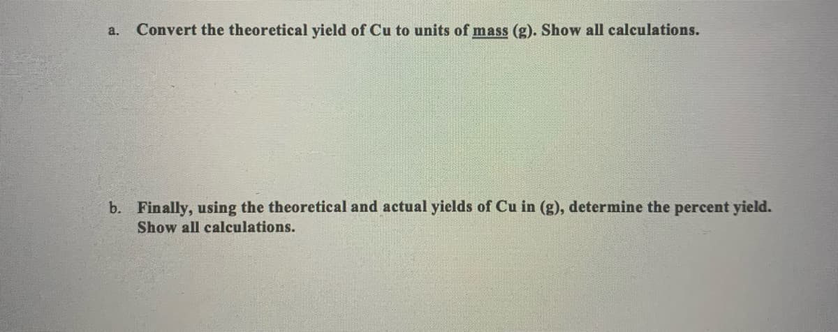 a. Convert the theoretical yield of Cu to units of mass (g). Show all calculations.
b. Finally, using the theoretical and actual yields of Cu in (g), determine the percent yield.
Show all calculations.