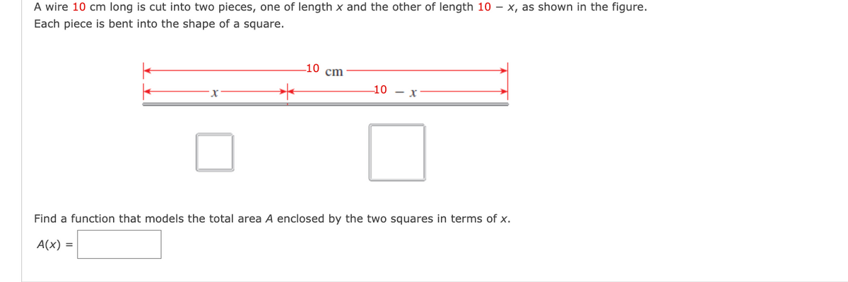 A wire 10 cm long is cut into two pieces, one of length x and the other of length 10 - x, as shown in the figure.
Each piece is bent into the shape of a square.
-10 cm
*
-10 - X
Find a function that models the total area A enclosed by the two squares in terms of x.
A(x) =