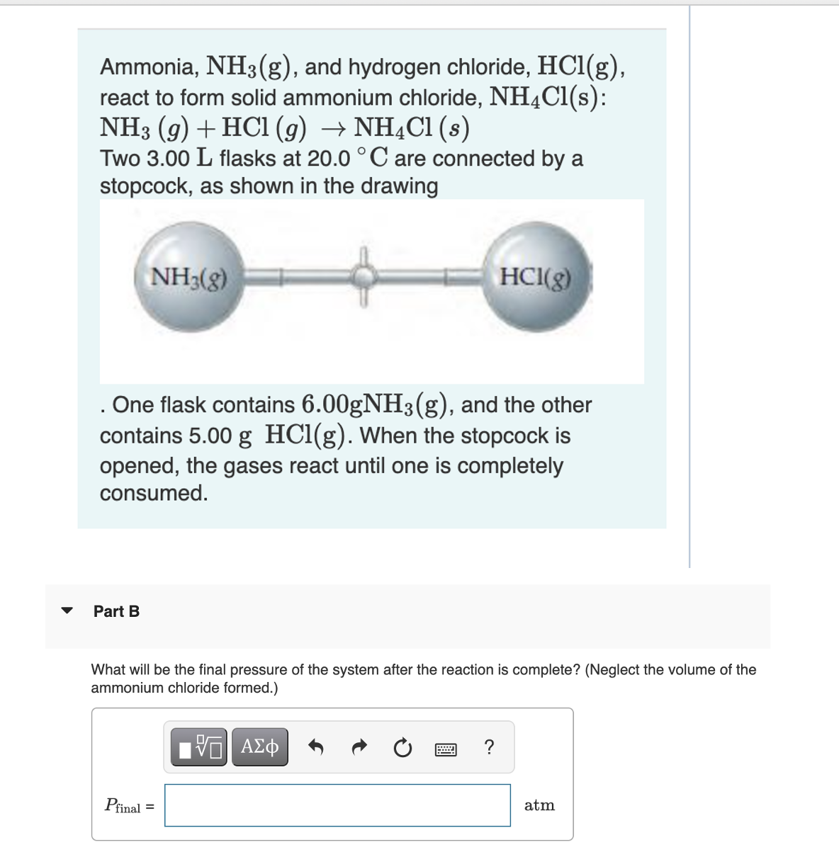 Ammonia, NH3(g), and hydrogen chloride, HCl(g),
react to form solid ammonium chloride, NH4Cl(s):
NH3 (9) + HCl (g) → NH4Cl (s)
Two 3.00 L flasks at 20.0 °C are connected by a
stopcock, as shown in the drawing
NH3(g)
Part B
. One flask contains 6.00gNH3(g), and the other
contains 5.00 g HCl(g). When the stopcock is
opened, the gases react until one is completely
consumed.
HCI(g)
What will be the final pressure of the system after the reaction is complete? (Neglect the volume of the
ammonium chloride formed.)
VE ΑΣΦ
Pfinal =
atm