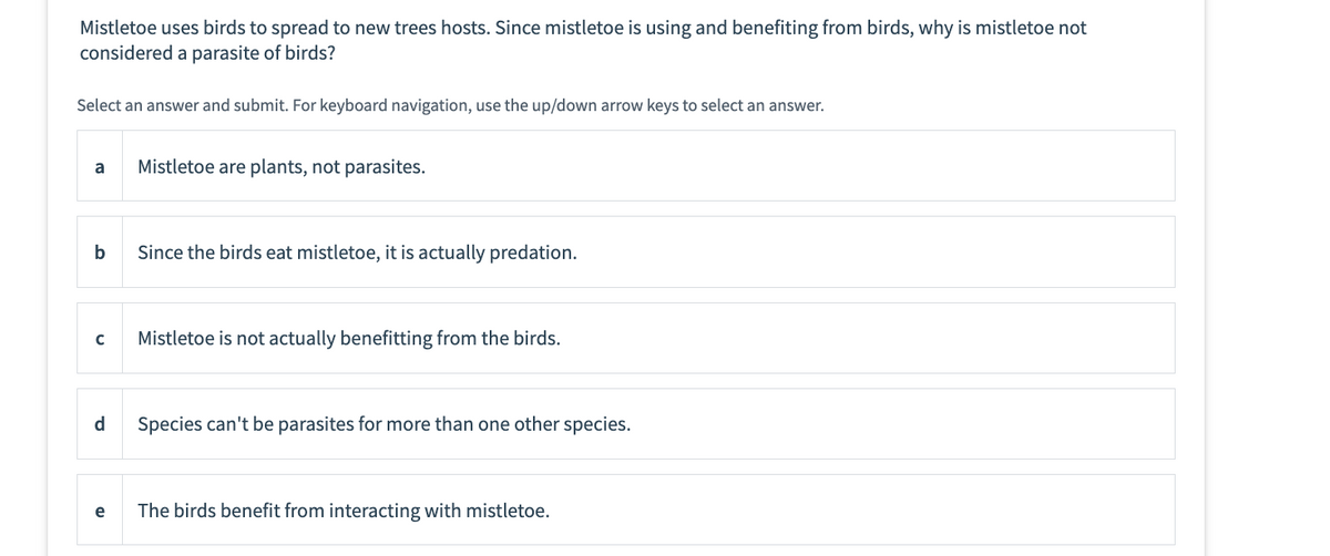 Mistletoe uses birds to spread to new trees hosts. Since mistletoe is using and benefiting from birds, why is mistletoe not
considered a parasite of birds?
Select an answer and submit. For keyboard navigation, use the up/down arrow keys to select an answer.
a
b
с
d
e
Mistletoe are plants, not parasites.
Since the birds eat mistletoe, it is actually predation.
Mistletoe is not actually benefitting from the birds.
Species can't be parasites for more than one other species.
The birds benefit from interacting with mistletoe.