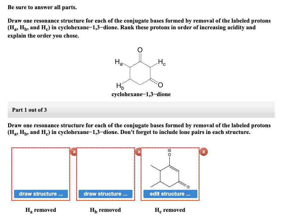 Be sure to answer all parts.
Draw one resonance structure for each of the conjugate bases formed by removal of the labeled protons
cyclohexane-1,3-dione. Rank these protons in order of increasing acidity and
(H₂, Hb, and H) in
explain the order you chose.
Part 1 out of 3
draw structure ...
H₂ removed
Ha
X
H₂
Draw one resonance structure for each of the conjugate bases formed by removal of the labeled protons
(H₂, Hb, and H) in cyclohexane-1,3-dione. Don't forget to include lone pairs in each structure.
Hc
cyclohexane-1,3-dione
draw structure ...
FO
Ho removed
edit structure ...
He removed
X