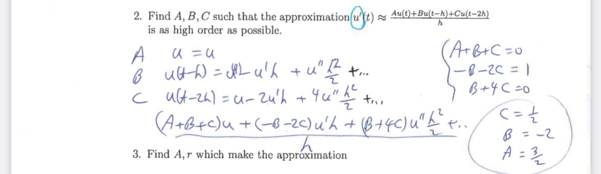 2. Find A, B, C such that the approximation(u(t).
is as high order as possible.
Au(t)+Bu(t-h)+Cu(t-2h)
(ArB+C=o
-8-2C = 1
B+4 C =0
て-そ
B = -2
A =
A
ヤ…
c ult-zh)=u-2u'h +4u"h
A+B+c)u +(-8-20) u'h + B+4C)u"
%3D
3. Find A,r which make the appróximation
%3D
