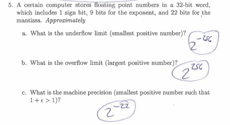 5. A certain computer stores floating point numbers in a 32-bit word,
which includes 1 sign bit, 9 bits for the exponent, and 22 bits for the
mantissa. Approrimately
a. What is the underflow limit (smallest positive number)?
b. What is the overflow limit (largest positive number)?
c. What is the machine precision (smallest positive number such that
1+€ > 1)?
-22
