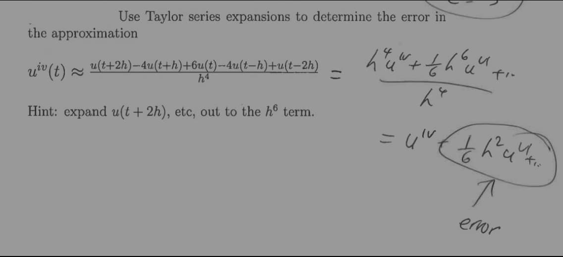 Use Taylor series expansions to determine the error in
the approximation
u" (t) =
u(t+2h)-4u(t+h)+6u(t)-4u(t-h)+u(t–2h)
h4
Hint: expand u(t+ 2h), etc, out to the ho term.
eor
