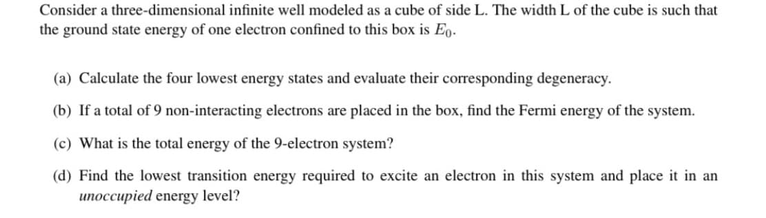 Consider a three-dimensional infinite well modeled as a cube of side L. The width L of the cube is such that
the ground state energy of one electron confined to this box is Eo.
(a) Calculate the four lowest energy states and evaluate their corresponding degeneracy.
(b) If a total of 9 non-interacting electrons are placed in the box, find the Fermi energy of the system.
(c) What is the total energy of the 9-electron system?
(d) Find the lowest transition energy required to excite an electron in this system and place it in an
unoccupied energy level?
