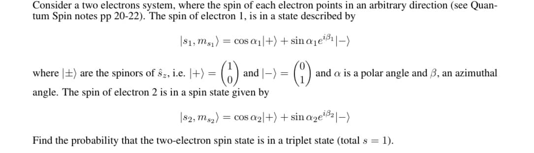 Consider a two electrons system, where the spin of each electron points in an arbitrary direction (see Quan-
tum Spin notes pp 20-22). The spin of electron 1, is in a state described by
|81, msı) = cos ɑ1|+) + sin a1e'
()
where |+) are the spinors of ŝz, i.e. |+) =
and |-) =
and a is a polar angle and 3, an azimuthal
angle. The spin of electron 2 is in a spin state given by
|s2, ms2) = cos a2|l+) + sin aze®²|–)
Find the probability that the two-electron spin state is in a triplet state (total s = 1).
