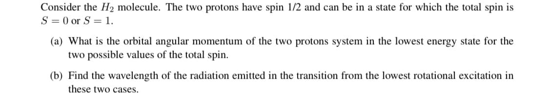 Consider the H2 molecule. The two protons have spin 1/2 and can be in a state for which the total spin is
S = 0 or S = 1.
(a) What is the orbital angular momentum of the two protons system in the lowest energy state for the
two possible values of the total spin.
(b) Find the wavelength of the radiation emitted in the transition from the lowest rotational excitation in
these two cases.
