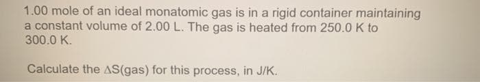 1.00 mole of an ideal monatomic gas is in a rigid container maintaining
a constant volume of 2.00 L. The gas is heated from 250.0 K to
300.0 K.
Calculate the AS(gas) for this process, in J/K.
