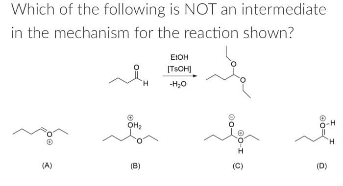 Which of the following is NOT an intermediate
in the mechanism for the reaction shown?
(A)
H
OH₂
(B)
EtOH
[TSOH]
-H₂O
-OO
0-1
(C)
(D)
I
H