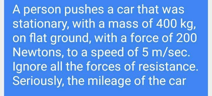 A person pushes a car that was
stationary, with a mass of 400 kg,
on flat ground, with a force of 200
Newtons, to a speed of 5 m/sec.
Ignore all the forces of resistance.
Seriously, the mileage of the car
