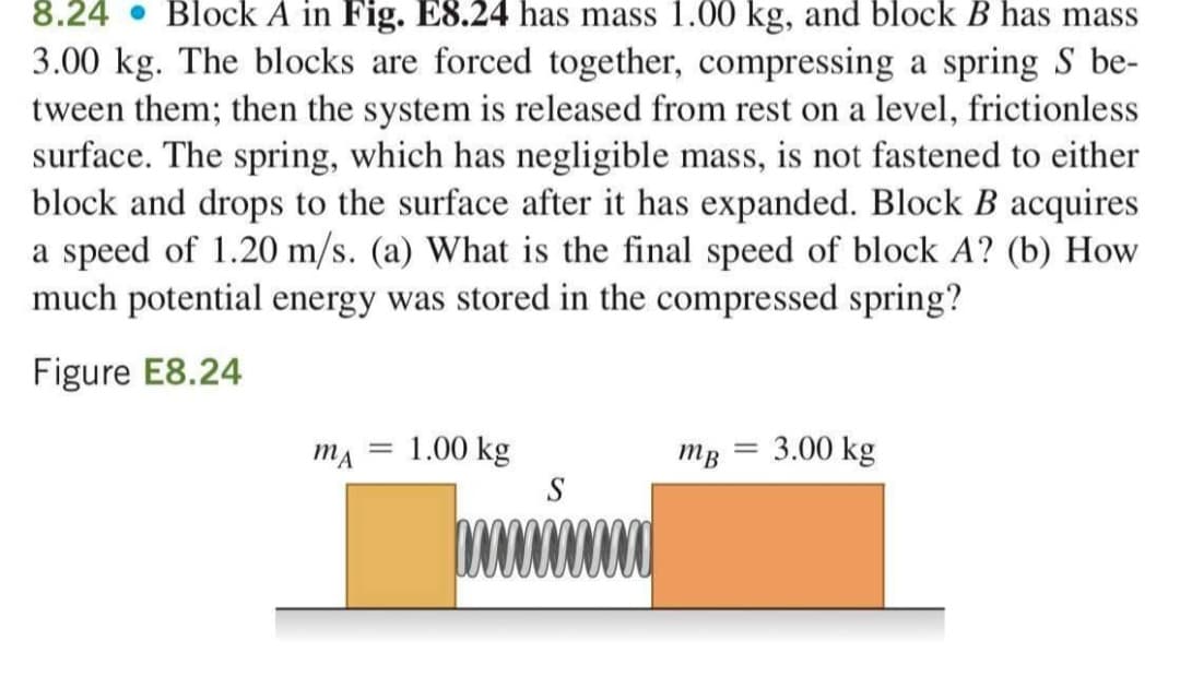 8.24 • Block A in Fig. E8.24 has mass 1.00 kg, and block B has mass
3.00 kg. The blocks are forced together, compressing a spring S be-
tween them; then the system is released from rest on a level, frictionless
surface. The spring, which has negligible mass, is not fastened to either
block and drops to the surface after it has expanded. Block B acquires
a speed of 1.20 m/s. (a) What is the final speed of block A? (b) How
much potential energy was stored in the compressed spring?
Figure E8.24
MA
1.00 kg
mB
3.00 kg
