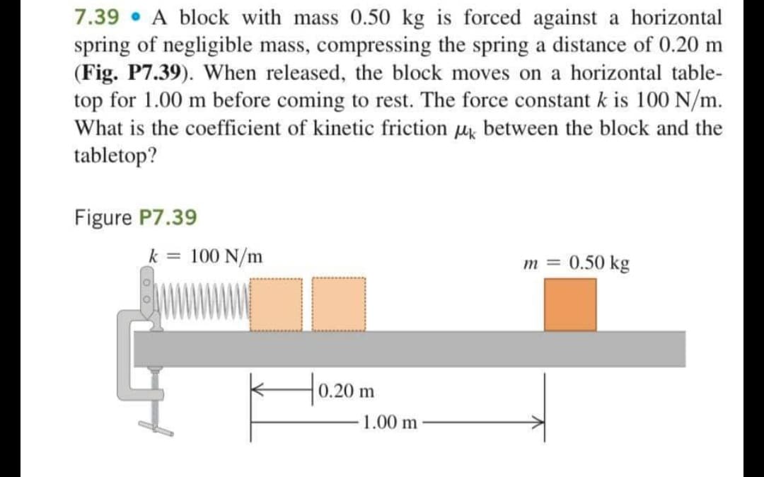 7.39 • A block with mass 0.50 kg is forced against a horizontal
spring of negligible mass, compressing the spring a distance of 0.20 m
(Fig. P7.39). When released, the block moves on a horizontal table-
top for 1.00 m before coming to rest. The force constant k is 100 N/m.
What is the coefficient of kinetic friction uk between the block and the
tabletop?
Figure P7.39
k = 100 N/m
0.50 kg
m =
|0.20 m
1.00 m
