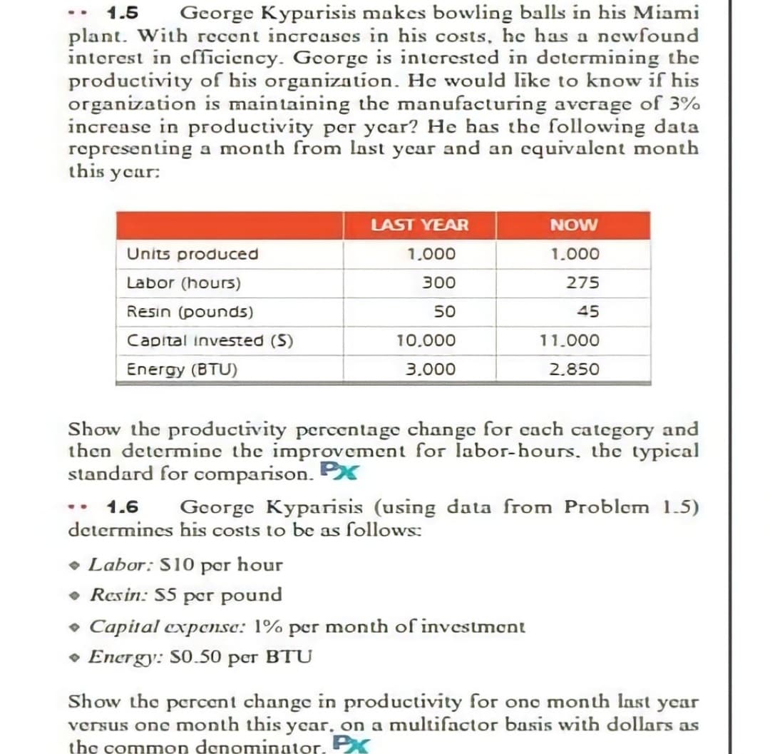 1.5
George Kyparisis makes bowling balls in his Miami
plant. With recent increasos in his costs, he has a newfound
interest in efficiency. George is interested in determining the
productivity of his organization. He would like to know if his
organization is maintaining the manufacturing average of 3%
increase in productivity per year? He has the following data
representing a month from last year and an cquivalent month
this ycar:
LAST YEAR
NOW
Units produced
1.000
1.000
Labor (hours)
300
275
Resin (pounds)
50
45
Capital invested (S)
10.000
11.000
Energy (BTU)
3.000
2.850
Show the productivity percentage change for cach category and
then determine the improvement for labor-hours, the typical
standard for comparison. PX
1.6
George Kyparisis (using data from Problem 1.5)
..
determines his costs to be as follows:
• Labor: S10 por hour
• Resin: S5 per pound
• Capital cxpcnse: 1% per month of investmont
• Energy: S0.50 pcr BTU
Show the percent change in productivity for one month Inst year
versus one month this year, on a multifactor basis with dollars as
the common denominator. PX
