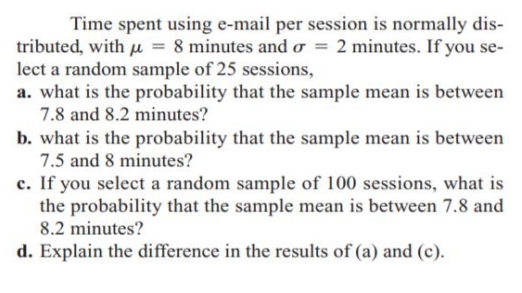 Time spent using e-mail per session is normally dis-
tributed, with u = 8 minutes and o = 2 minutes. If you se-
lect a random sample of 25 sessions,
a. what is the probability that the sample mean is between
7.8 and 8.2 minutes?
b. what is the probability that the sample mean is between
7.5 and 8 minutes?
c. If you select a random sample of 100 sessions, what is
the probability that the sample mean is between 7.8 and
8.2 minutes?
d. Explain the difference in the results of (a) and (c).
