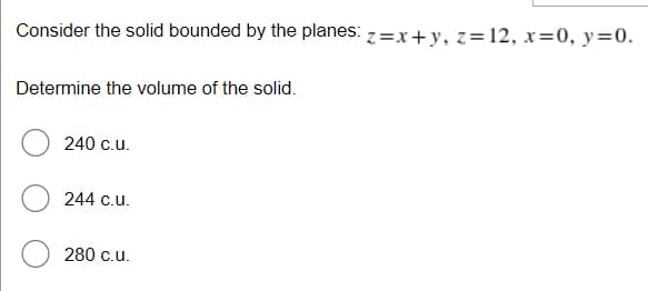 Consider the solid bounded by the planes: z=x+y, z=12, x=0, y=0.
Determine the volume of the solid.
240 c.u.
244 c.u.
280 c.u.
