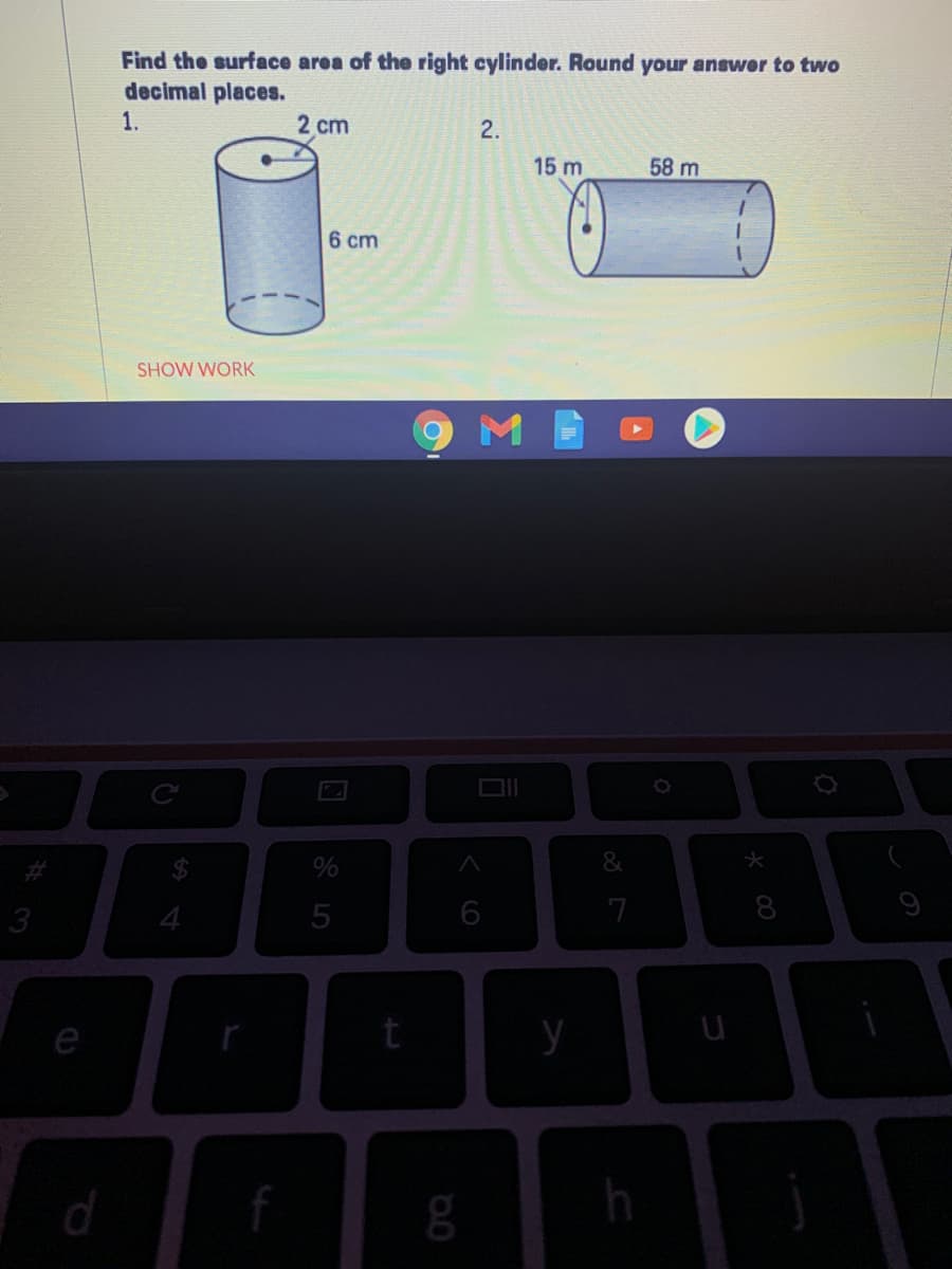 Find the surface area of the right cylinder. Round your answer to two
decimal places.
1.
2 cm
2.
15 m
58 m
6 cm
SHOW WORK
3
5
6
7
8
9
e
y
f
