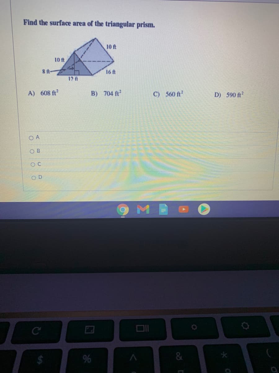Find the surface area of the triangular prism.
10 ft
10 ft
16ft
12 fA
A) 608 ft2
B) 704 ft2
C) 560 ft?
D) 590 ft?
O A
O B
O C
O D
%24

