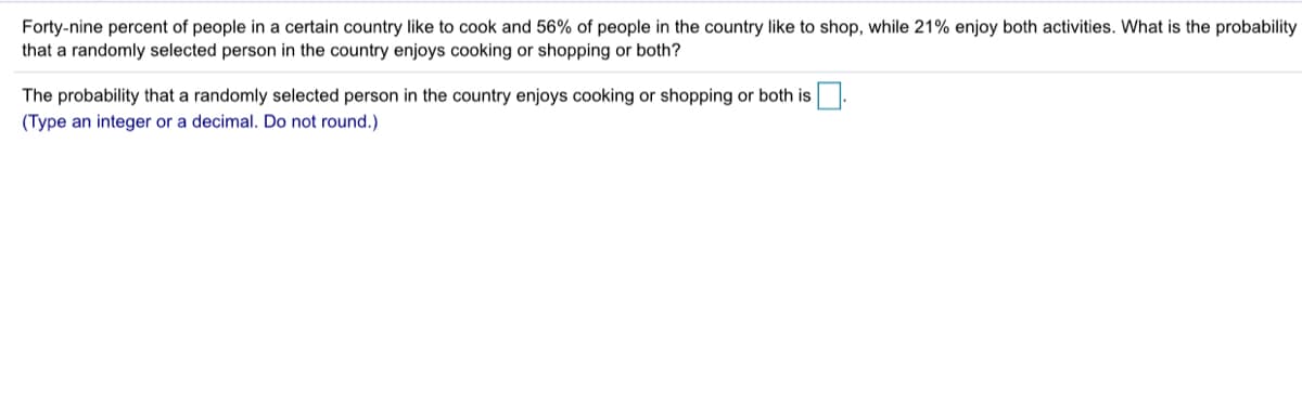 Forty-nine percent of people in a certain country like to cook and 56% of people in the country like to shop, while 21% enjoy both activities. What is the probability
that a randomly selected person in the country enjoys cooking or shopping or both?
The probability that a randomly selected person in the country enjoys cooking or shopping or both is.
(Type an integer or a decimal. Do not round.)
