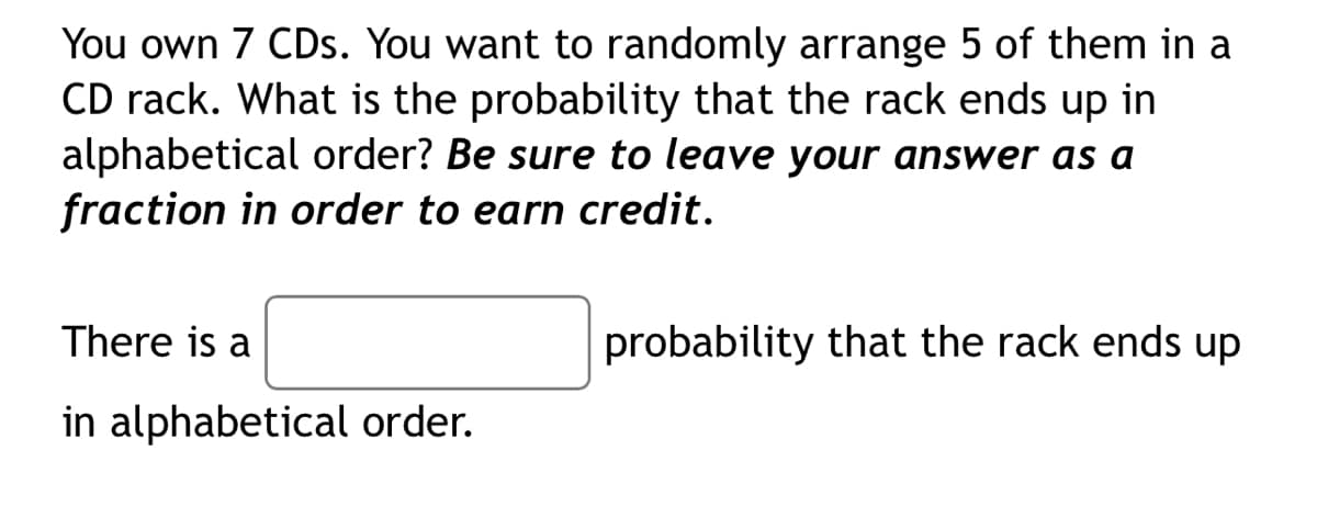 You own 7 CDs. You want to randomly arrange 5 of them in a
CD rack. What is the probability that the rack ends up in
alphabetical order? Be sure to leave your answer as a
fraction in order to earn credit.
There is a
probability that the rack ends up
in alphabetical order.
