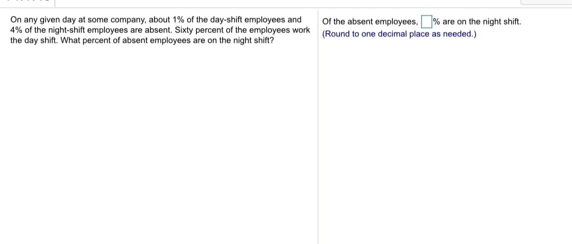 On any given day at some company, about 1% of the day-shift employees and
4% of the night-shift employees are absent. Sixty percent of the employees work
the day shift. What percent of absent employees are on the night shift?
Of the absent employees, % are on the night shift.
(Round to one decimal place as needed.)
