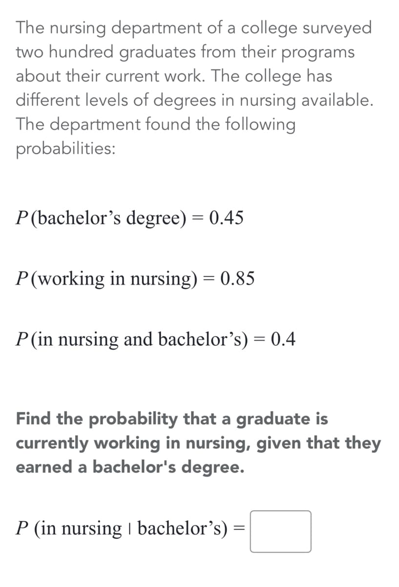 The nursing department of a college surveyed
two hundred graduates from their programs
about their current work. The college has
different levels of degrees in nursing available.
The department found the following
probabilities:
P (bachelor's degree) = 0.45
P(working in nursing) = 0.85
P(in nursing and bachelor's) = 0.4
Find the probability that a graduate is
currently working in nursing, given that they
earned a bachelor's degree.
P (in nursing I bachelor's) =

