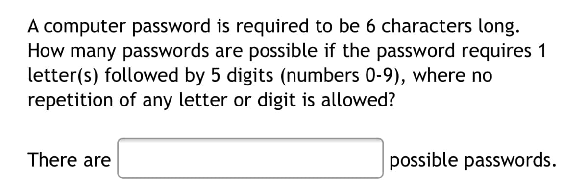 A computer password is required to be 6 characters long.
How many passwords are possible if the password requires 1
letter(s) followed by 5 digits (numbers 0-9), where no
repetition of any letter or digit is allowed?
There are
possible passwords.
