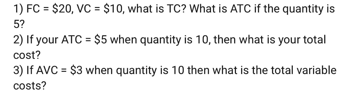 1) FC = $20, VC = $10, what is TC? What is ATC if the quantity is
%3D
5?
2) If your ATC = $5 when quantity is 10, then what is your total
cost?
3) If AVC = $3 when quantity is 10 then what is the total variable
%3D
costs?
