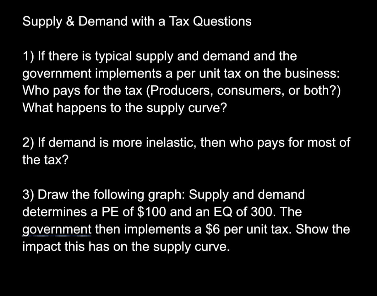 Supply & Demand with a Tax Questions
1) If there is typical supply and demand and the
government implements a per unit tax on the business:
Who pays for the tax (Producers, consumers, or both?)
What happens to the supply curve?
2) If demand is more inelastic, then who pays for most of
the tax?
3) Draw the following graph: Supply and demand
determines a PE of $100 and an EQ of 300. The
government then implements a $6 per unit tax. Show the
impact this has on the supply curve.
