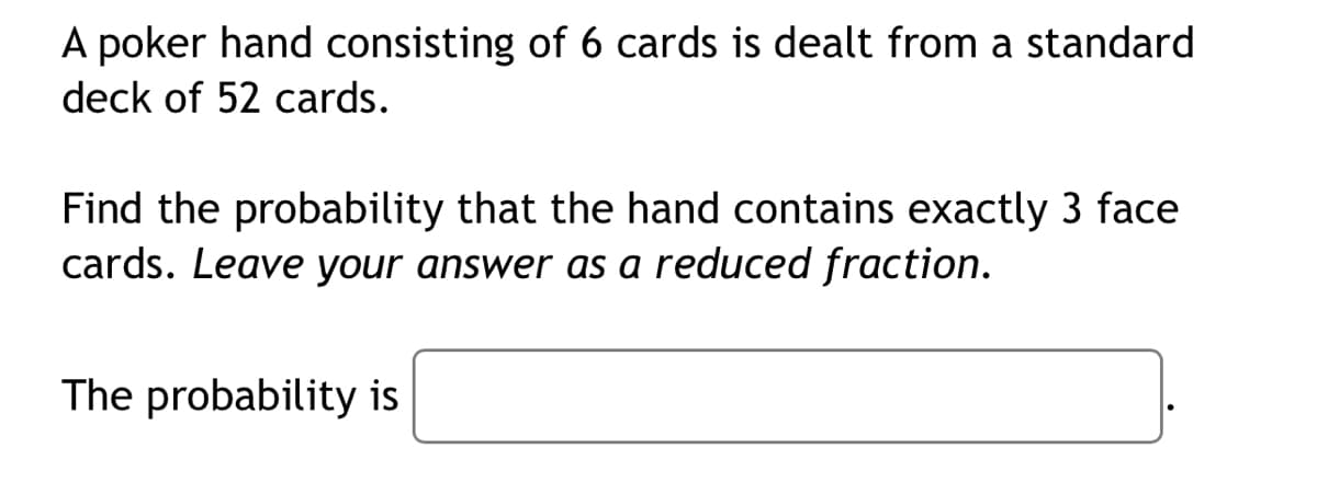 A poker hand consisting of 6 cards is dealt from a standard
deck of 52 cards.
Find the probability that the hand contains exactly 3 face
cards. Leave your answer as a reduced fraction.
The probability is
