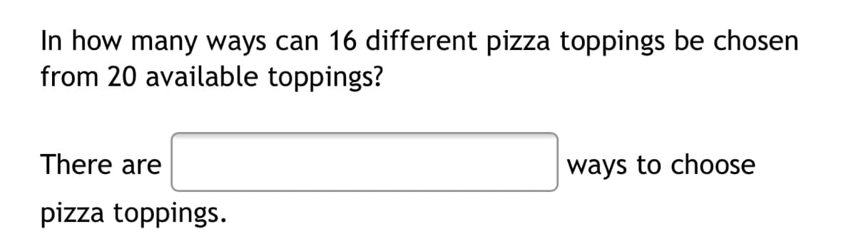 In how many ways can 16 different pizza toppings be chosen
from 20 available toppings?
There are
ways to choose
pizza toppings.
