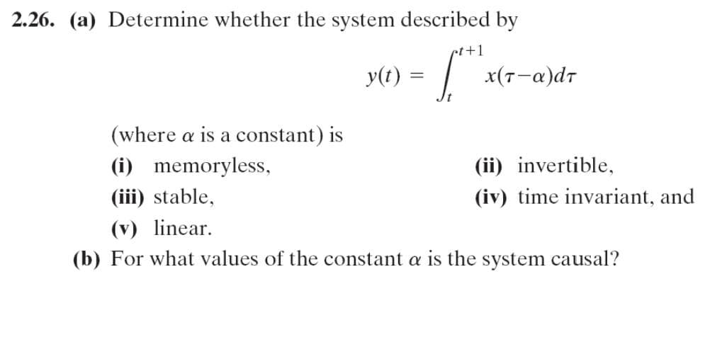 2.26. (a) Determine whether the system described by
ct+1
y(t) =
x(7-a)dr
(where a is a constant) is
(i) memoryless,
(ii) invertible,
(iii) stable,
(iv) time invariant, and
(v) linear.
(b) For what values of the constant a is the system causal?
