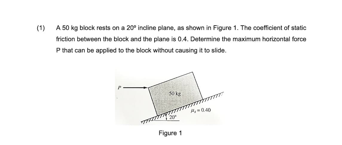 (1)
A 50 kg block rests on a 20° incline plane, as shown in Figure 1. The coefficient of static
friction between the block and the plane is 0.4. Determine the maximum horizontal force
P that can be applied to the block without causing it to slide.
P
50 kg
Hs = 0.40
200
Figure 1
