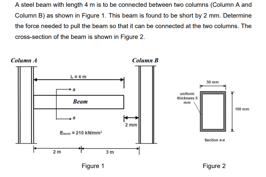 A steel beam with length 4 m is to be connected between two columns (Column A and
Column B) as shown in Figure 1. This beam is found to be short by 2 mm. Determine
the force needed to pull the beam so that it can be connected at the two columns. The
cross-section of the beam is shown in Figure 2.
Column A
Column B
L= 4 m
50 mm
a
uniform
thickness 5
Веат
mm
100 mm
2 mm
Ebeam = 210 kN/mm?
Section a-a
2 m
3 m
Figure 1
Figure 2
