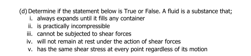 (d) Determine if the statement below is True or False. A fluid is a substance that;
i. always expands until it fills any container
ii. is practically incompressible
iii. cannot be subjected to shear forces
iv. will not remain at rest under the action of shear forces
v. has the same shear stress at every point regardless of its motion
